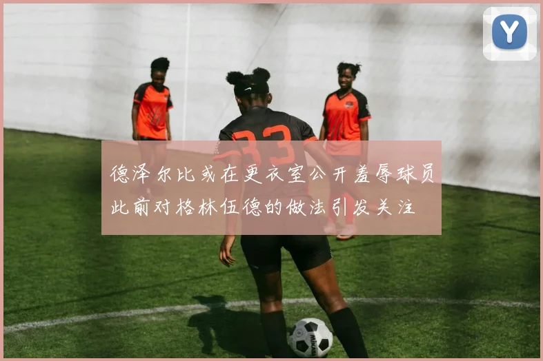 德泽尔比或在更衣室公开羞辱球员此前对格林伍德的做法引发关注