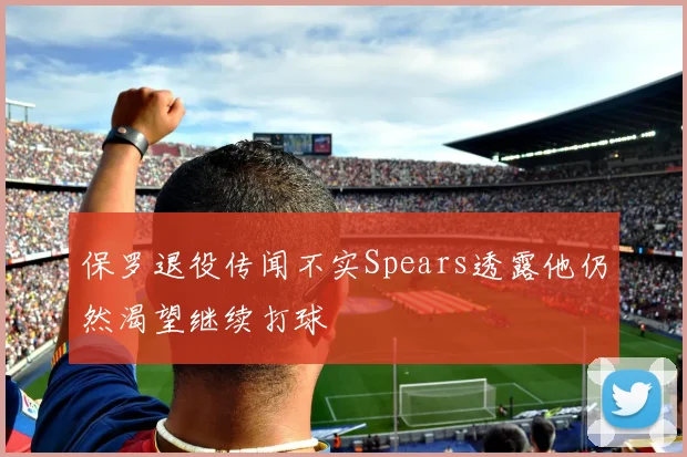 保罗退役传闻不实Spears透露他仍然渴望继续打球
